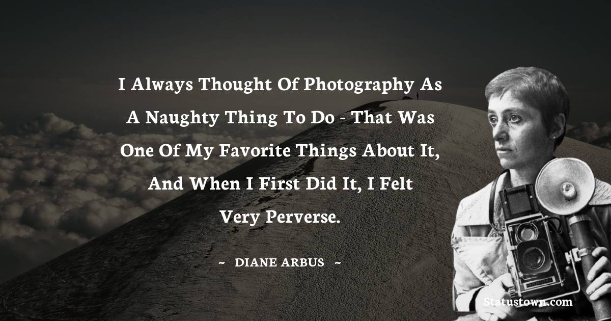 I always thought of photography as a naughty thing to do - that was one of my favorite things about it, and when I first did it, I felt very perverse. - Diane Arbus quotes