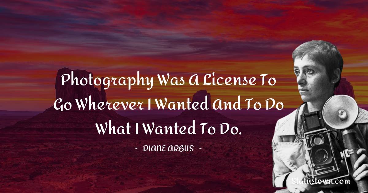 Diane Arbus Quotes - Photography was a license to go wherever I wanted and to do what I wanted to do.