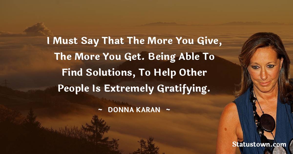 Donna Karan Quotes - I must say that the more you give, the more you get. Being able to find solutions, to help other people is extremely gratifying.