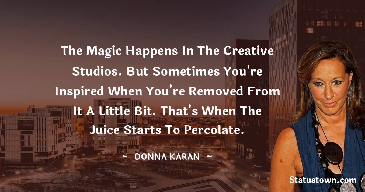 Donna Karan Quotes - The magic happens in the creative studios. But sometimes you're inspired when you're removed from it a little bit. That's when the juice starts to percolate.