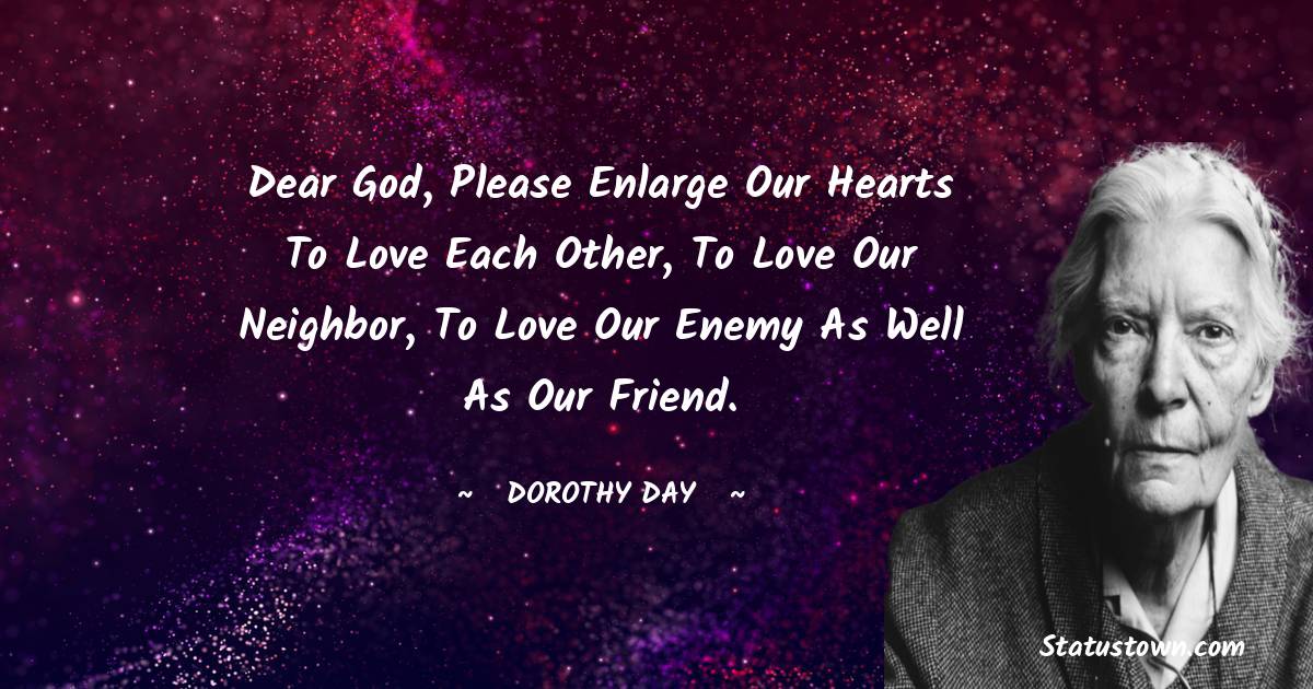 Dear God, please enlarge our hearts to love each other, to love our neighbor, to love our enemy as well as our friend. - Dorothy Day quotes