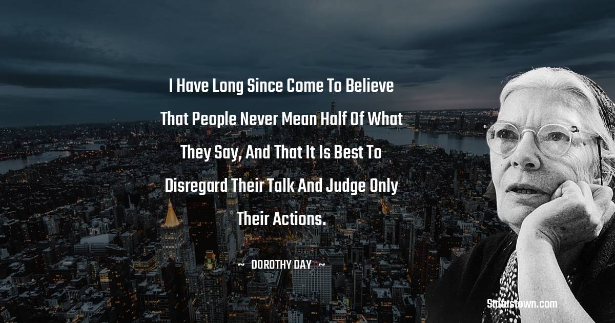 I have long since come to believe that people never mean half of what they say, and that it is best to disregard their talk and judge only their actions.