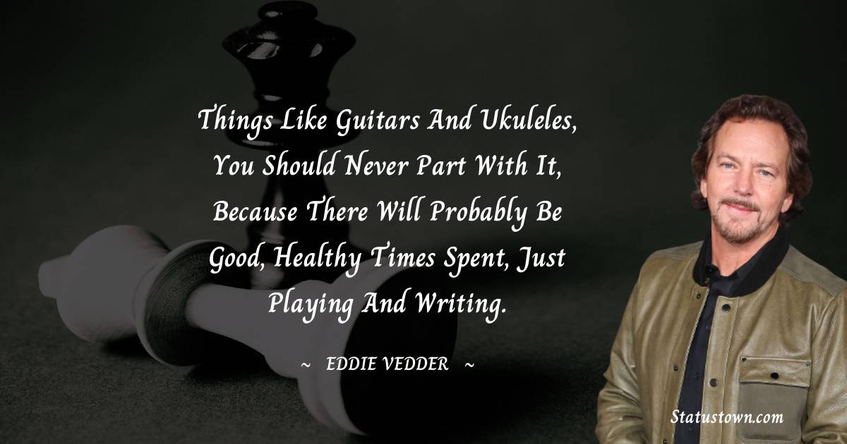 Eddie Vedder Quotes - Things like guitars and ukuleles, you should never part with it, because there will probably be good, healthy times spent, just playing and writing.
