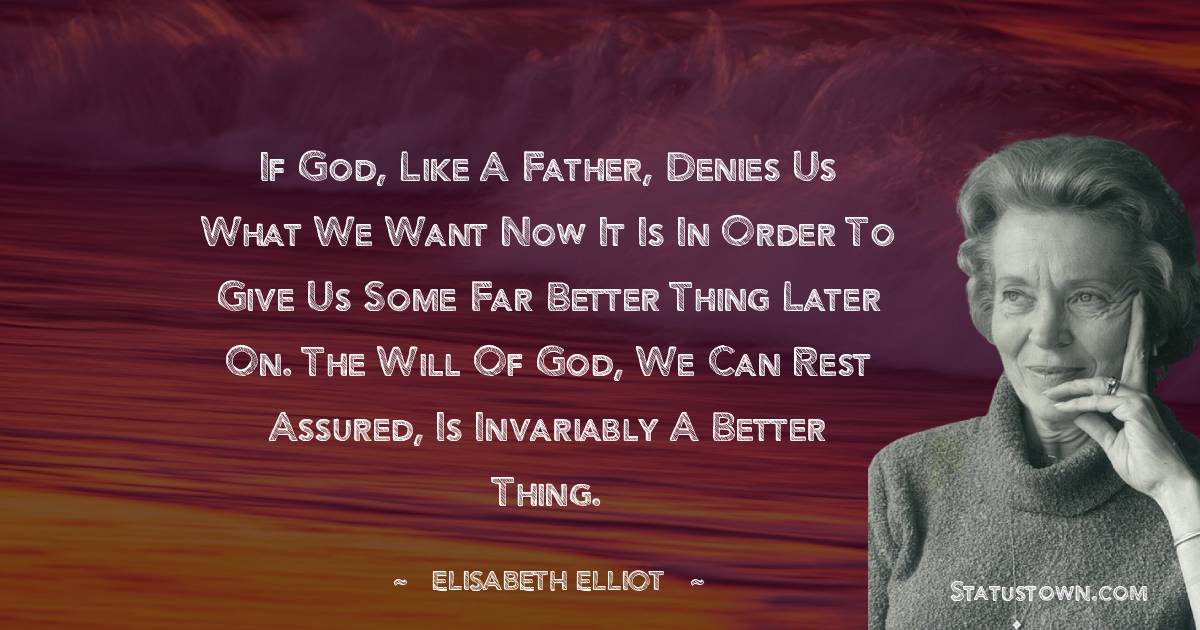 If God, like a father, denies us what we want now it is in order to give us some far better thing later on. The will of God, we can rest assured, is invariably a better thing. - Elisabeth Elliot quotes