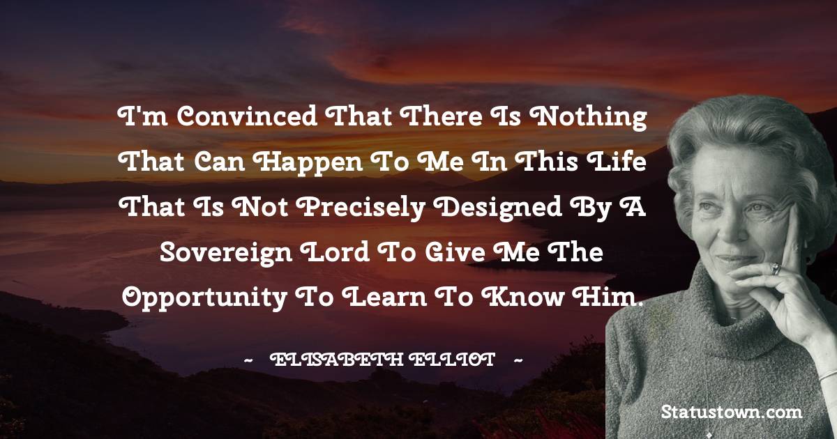 I'm convinced that there is nothing that can happen to me in this life that is not precisely designed by a sovereign Lord to give me the opportunity to learn to know Him. - Elisabeth Elliot quotes