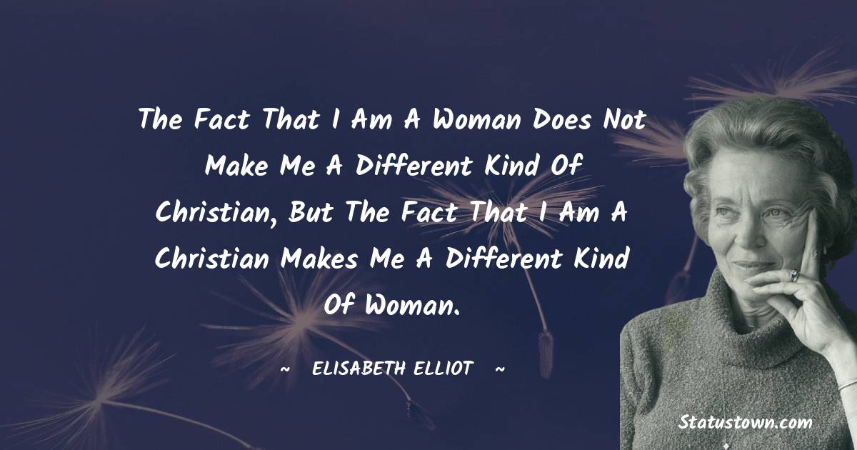 The fact that I am a woman does not make me a different kind of Christian, but the fact that I am a Christian makes me a different kind of woman. - Elisabeth Elliot quotes