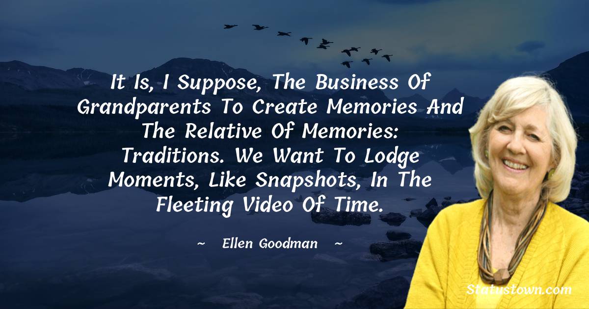 Ellen Goodman Quotes - It is, I suppose, the business of grandparents to create memories and the relative of memories: traditions. We want to lodge moments, like snapshots, in the fleeting video of time.