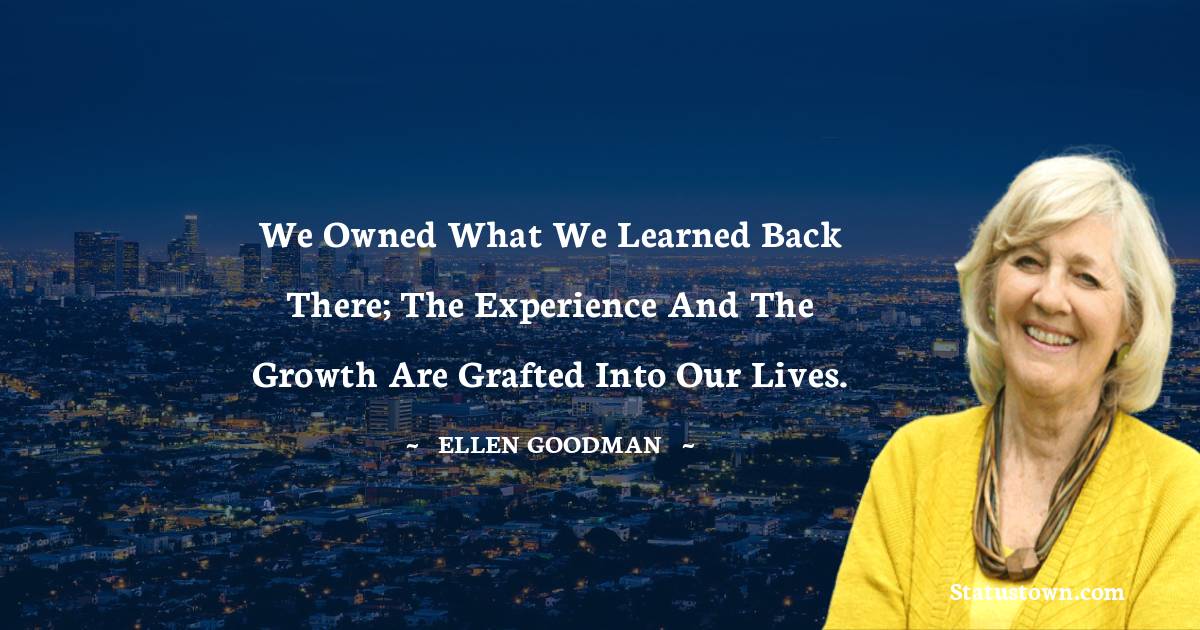 Ellen Goodman Quotes - We owned what we learned back there; the experience and the growth are grafted into our lives.