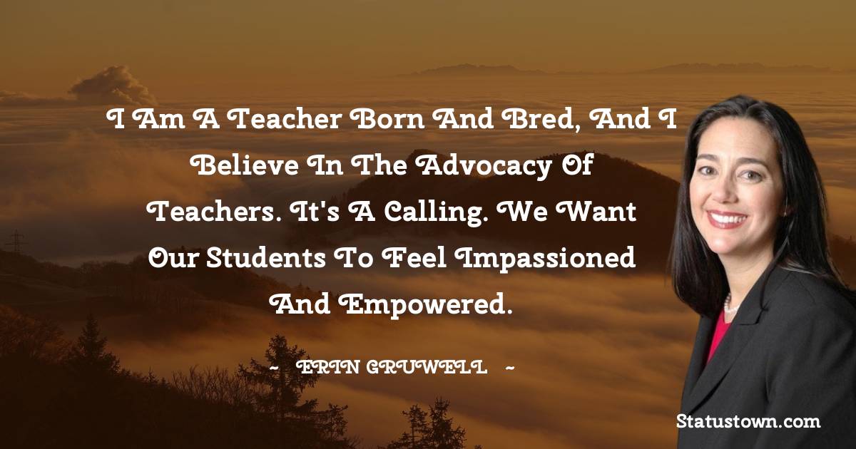 Erin Gruwell Quotes - I am a teacher born and bred, and I believe in the advocacy of teachers. It's a calling. We want our students to feel impassioned and empowered.