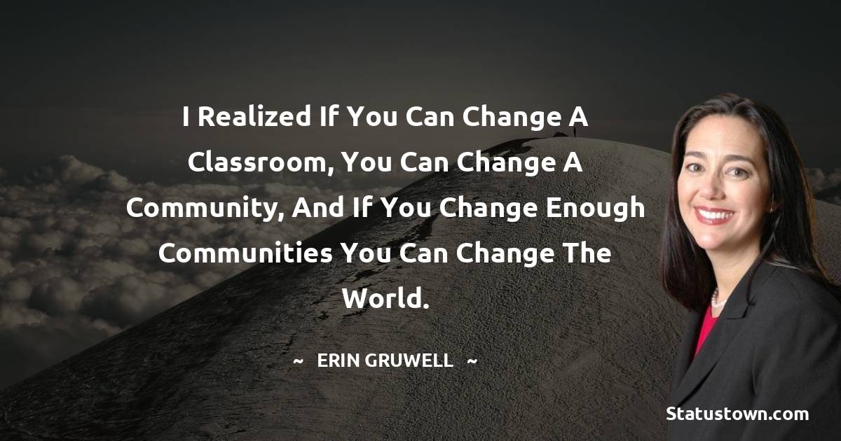 Erin Gruwell Quotes - I realized if you can change a classroom, you can change a community, and if you change enough communities you can change the world.