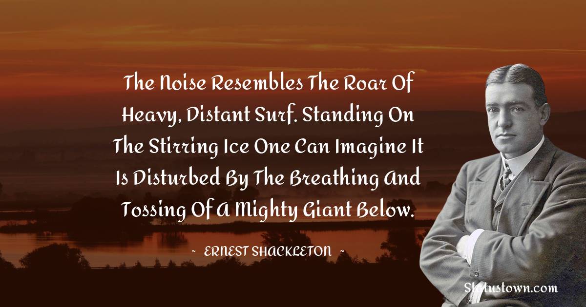 The noise resembles the roar of heavy, distant surf. Standing on the stirring ice one can imagine it is disturbed by the breathing and tossing of a mighty giant below. - Ernest Shackleton quotes