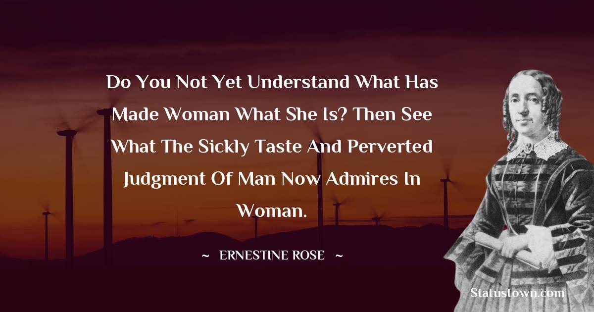 Ernestine Rose Quotes - Do you not yet understand what has made woman what she is? Then see what the sickly taste and perverted judgment of man now admires in woman.