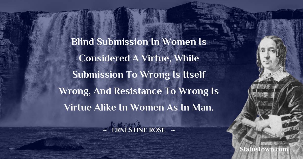 Ernestine Rose Quotes - Blind submission in women is considered a virtue, while submission to wrong is itself wrong, and resistance to wrong is virtue alike in women as in man.