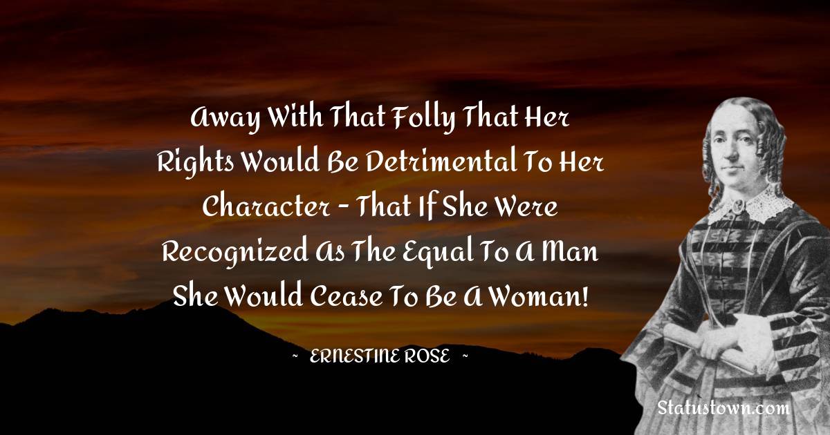 Ernestine Rose Quotes - Away with that folly that her rights would be detrimental to her character - that if she were recognized as the equal to a man she would cease to be a woman!