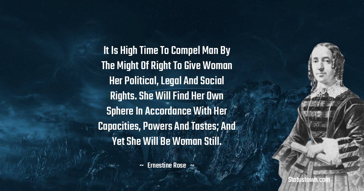 It is high time to compel man by the might of right to give woman her political, legal and social rights. She will find her own sphere in accordance with her capacities, powers and tastes; and yet she will be woman still.