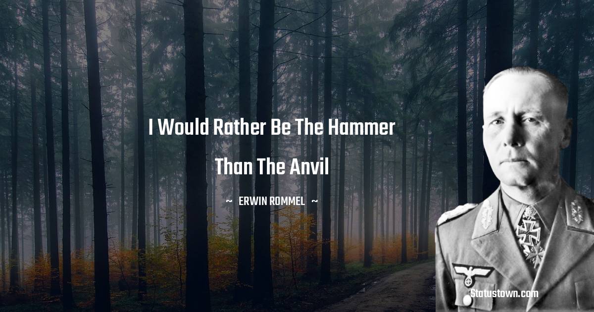 I would rather be the hammer than the anvil - Erwin Rommel quotes