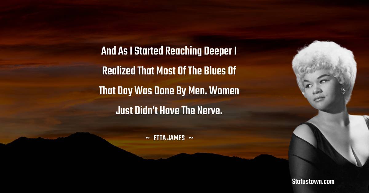 Etta James Quotes - And as I started reaching deeper I realized that most of the blues of that day was done by men. Women just didn't have the nerve.