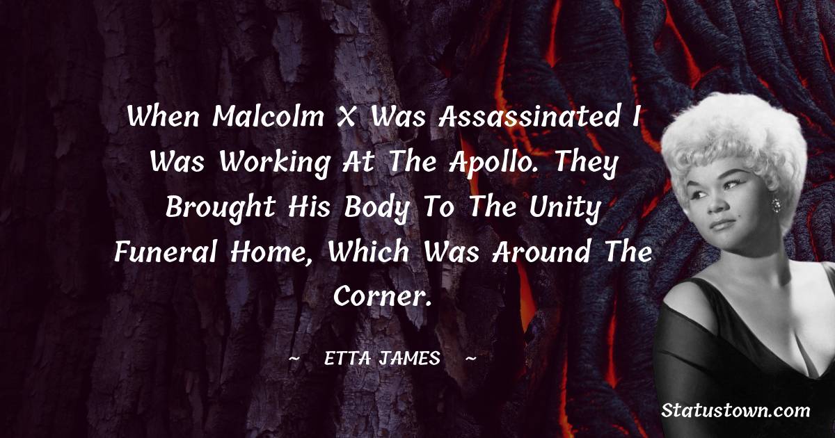 Etta James Quotes - When Malcolm X was assassinated I was working at the Apollo. They brought his body to the Unity Funeral Home, which was around the corner.