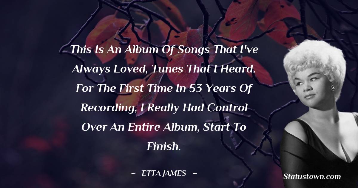Etta James Quotes - This is an album of songs that I've always loved, tunes that I heard. For the first time in 53 years of recording, I really had control over an entire album, start to finish.