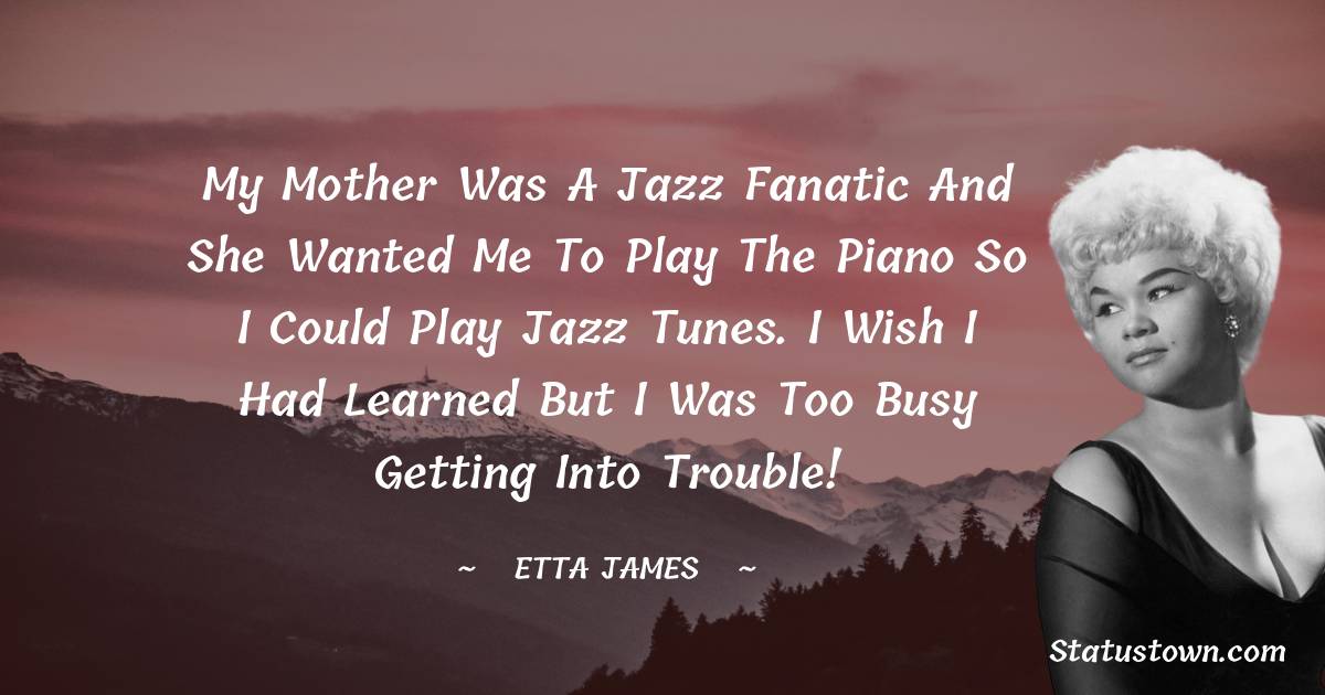 Etta James Quotes - My mother was a jazz fanatic and she wanted me to play the piano so I could play jazz tunes. I wish I had learned but I was too busy getting into trouble!