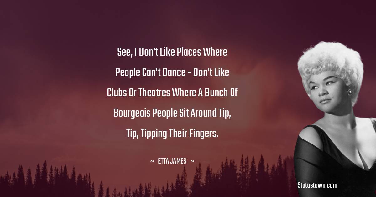 Etta James Quotes - See, I don't like places where people can't dance - don't like clubs or theatres where a bunch of bourgeois people sit around tip, tip, tipping their fingers.