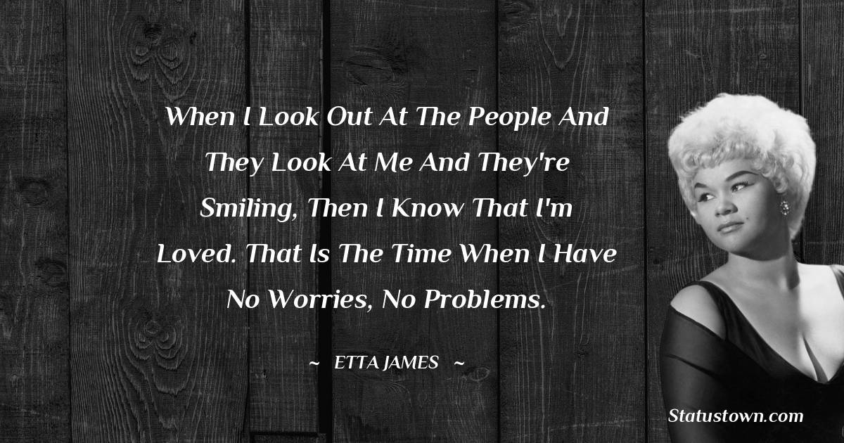 Etta James Quotes - When I look out at the people and they look at me and they're smiling, then I know that I'm loved. That is the time when I have no worries, no problems.