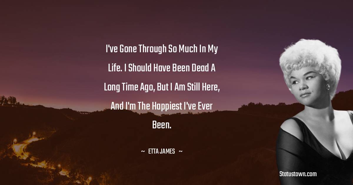 Etta James Quotes - I've gone through so much in my life. I should have been dead a long time ago, but I am still here, and I'm the happiest I've ever been.