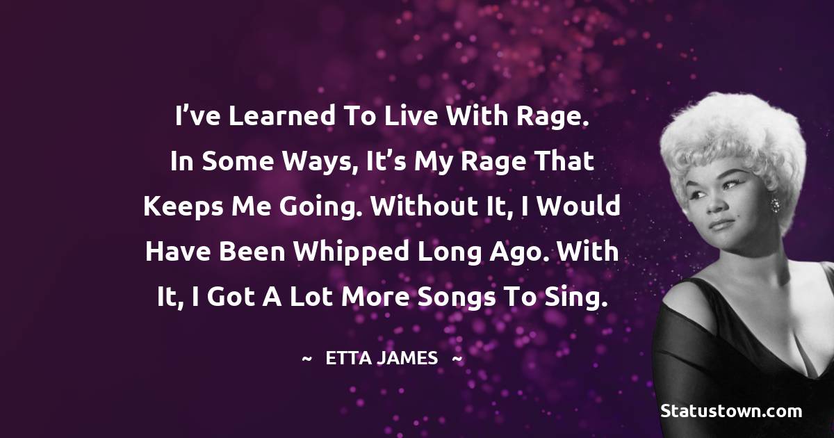 Etta James Quotes - I’ve learned to live with rage. In some ways, it’s my rage that keeps me going. Without it, I would have been whipped long ago. With it, I got a lot more songs to sing.