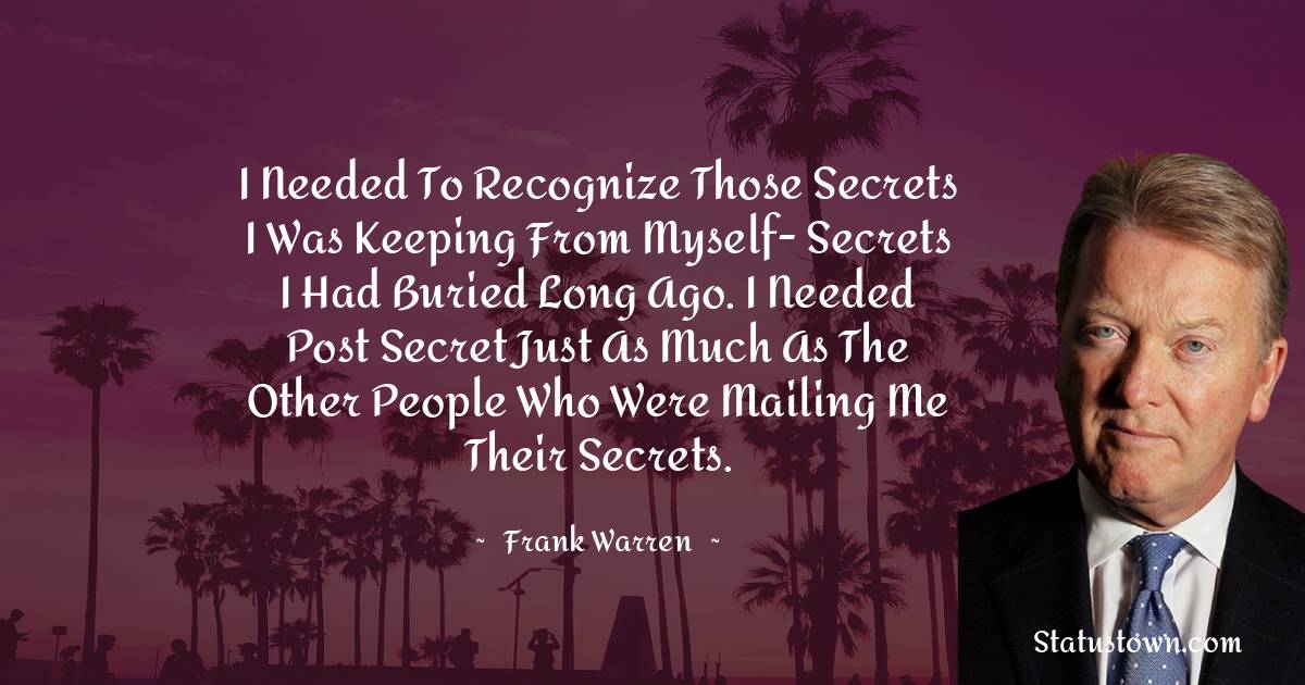I needed to recognize those secrets I was keeping from myself- secrets I had buried long ago. I needed Post Secret just as much as the other people who were mailing me their secrets. - Frank Warren quotes