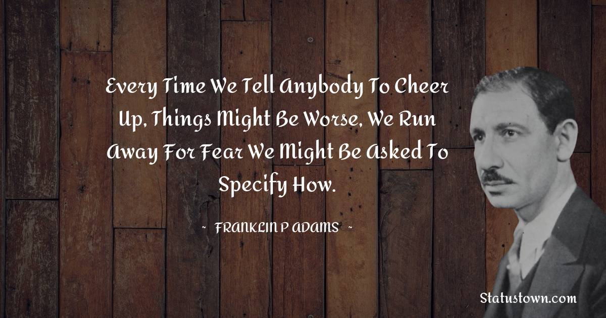 Franklin P. Adams Quotes - Every time we tell anybody to cheer up, things might be worse, we run away for fear we might be asked to specify how.