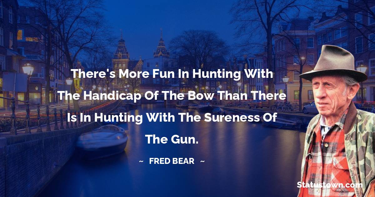 There's more fun in hunting with the handicap of the bow than there is in hunting with the sureness of the gun. - Fred Bear quotes