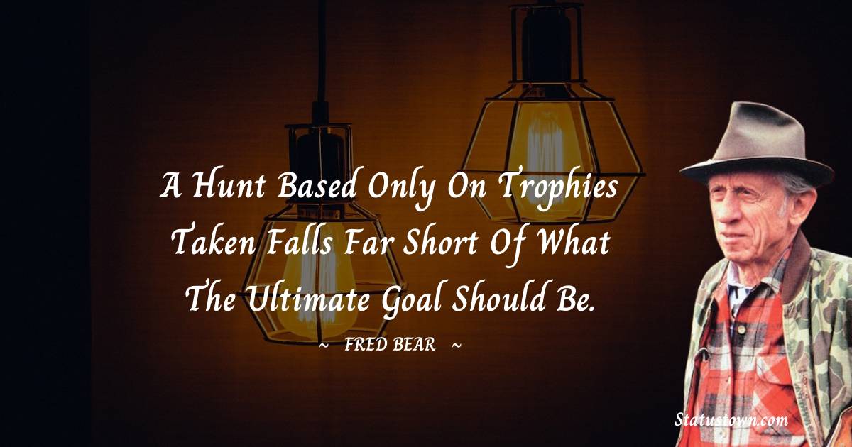 Fred Bear Quotes - A hunt based only on trophies taken falls far short of what the ultimate goal should be.