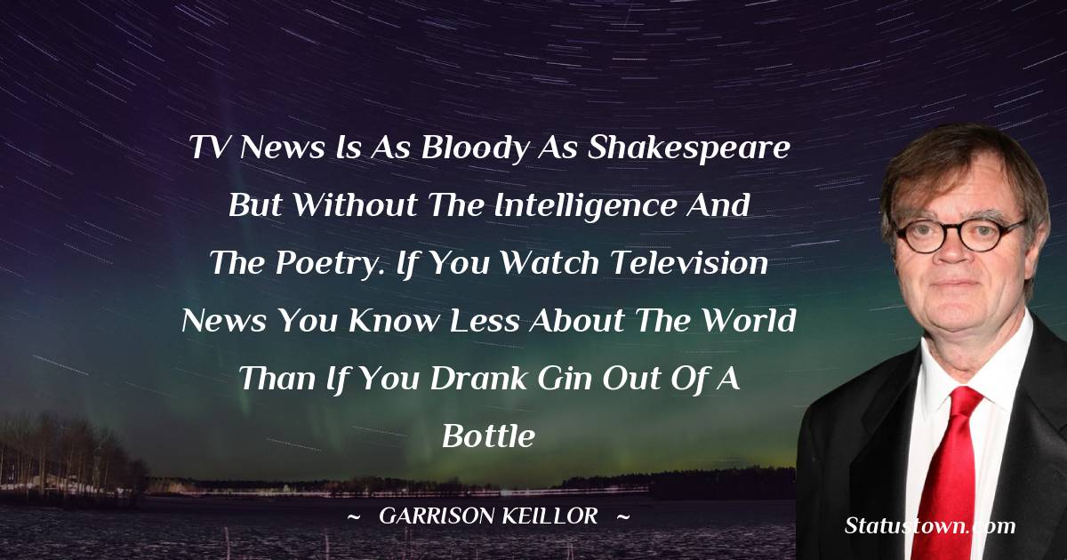 TV news is as bloody as Shakespeare but without the intelligence and the poetry. If you watch television news you know less about the world than if you drank gin out of a bottle - Garrison Keillor quotes