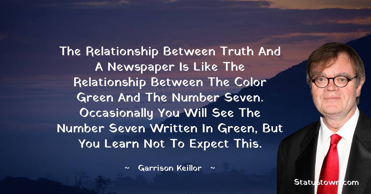 Garrison Keillor Quotes - The relationship between truth and a newspaper is like the relationship between the color green and the number seven. Occasionally you will see the number seven written in green, but you learn not to expect this.
