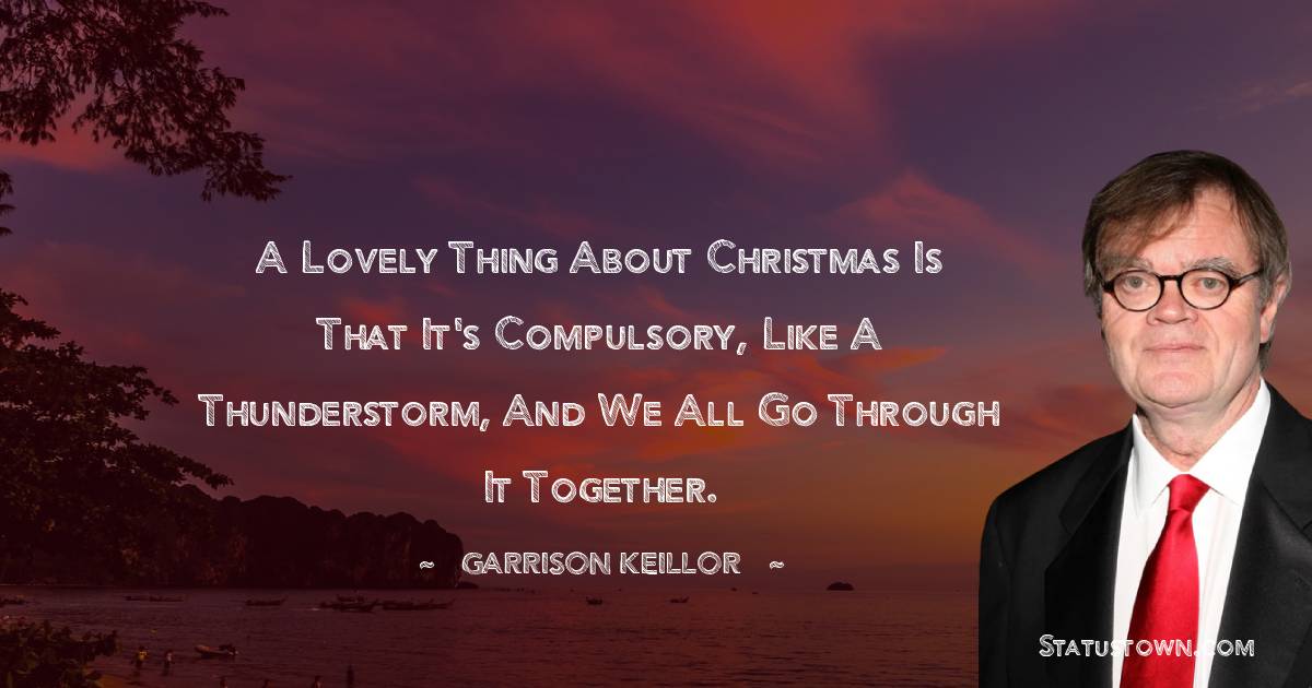 A lovely thing about Christmas is that it's compulsory, like a thunderstorm, and we all go through it together. - Garrison Keillor quotes