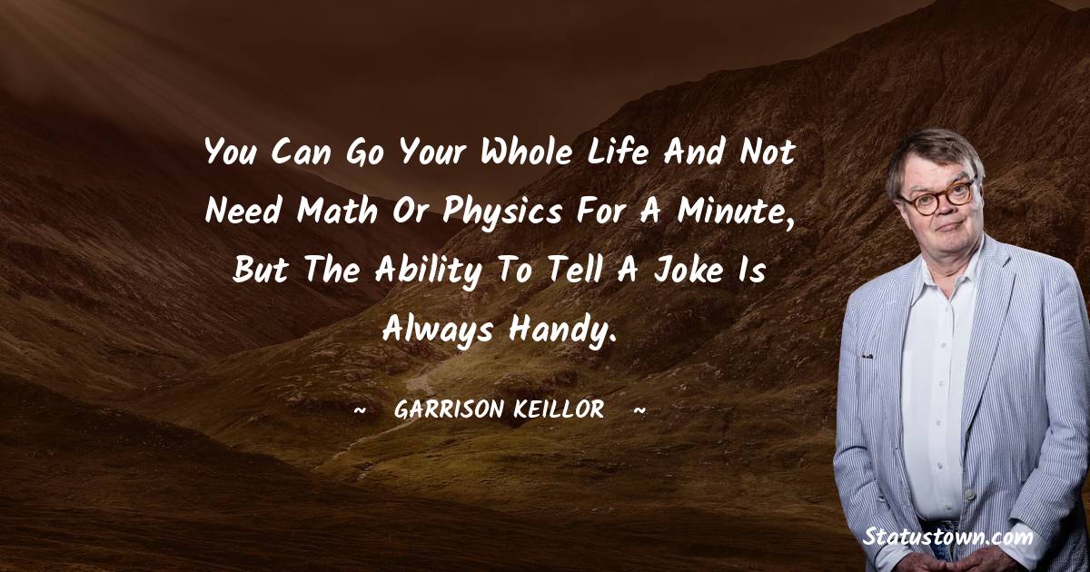 You can go your whole life and not need math or physics for a minute, but the ability to tell a joke is always handy.