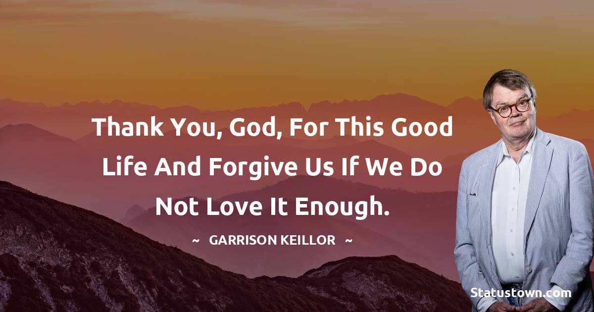 Thank you, God, for this good life and forgive us if we do not love it enough. - Garrison Keillor quotes