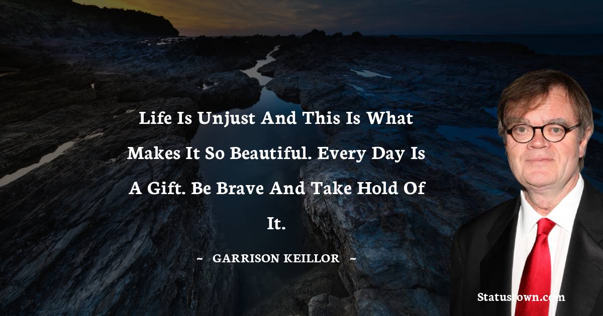 Life is unjust and this is what makes it so beautiful. Every day is a gift. Be brave and take hold of it. - Garrison Keillor quotes