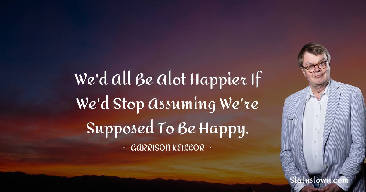 We'd all be alot happier if we'd stop assuming we're supposed to be happy. - Garrison Keillor quotes