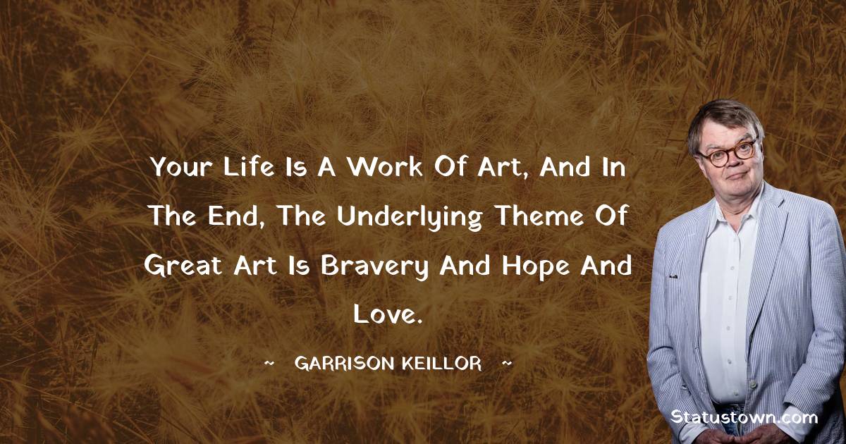 Your life is a work of art, and in the end, the underlying theme of great art is bravery and hope and love. - Garrison Keillor quotes