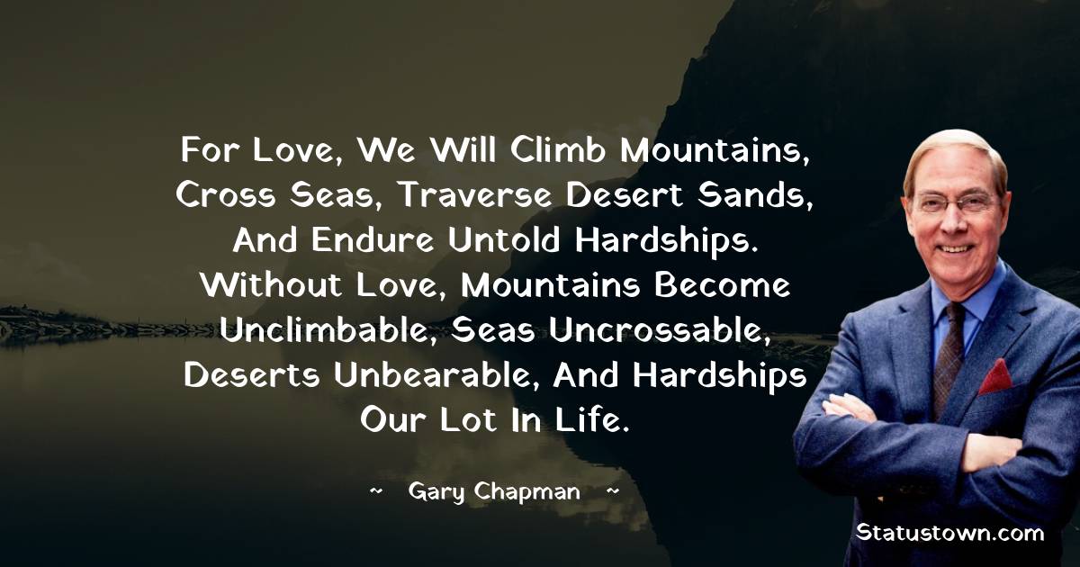 Gary Chapman Quotes - For love, we will climb mountains, cross seas, traverse desert sands, and endure untold hardships. Without love, mountains become unclimbable, seas uncrossable, deserts unbearable, and hardships our lot in life.