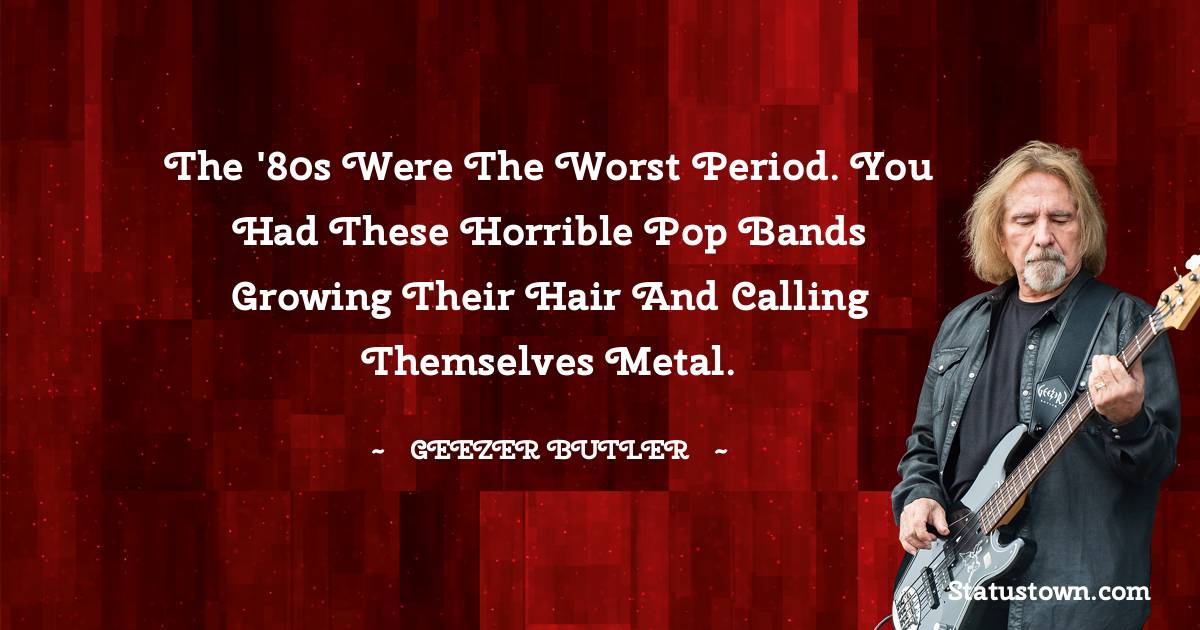 Geezer Butler Quotes - The '80s were the worst period. You had these horrible pop bands growing their hair and calling themselves metal.
