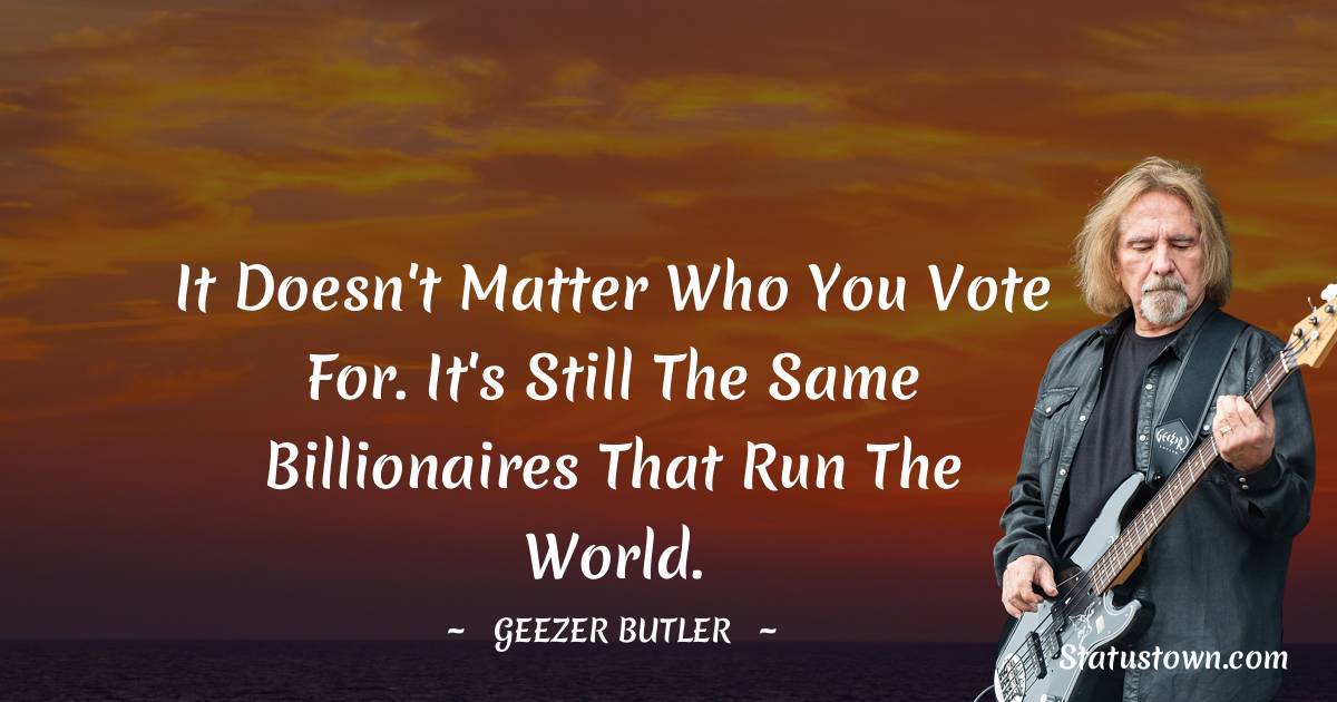 It doesn't matter who you vote for. It's still the same billionaires that run the world.
