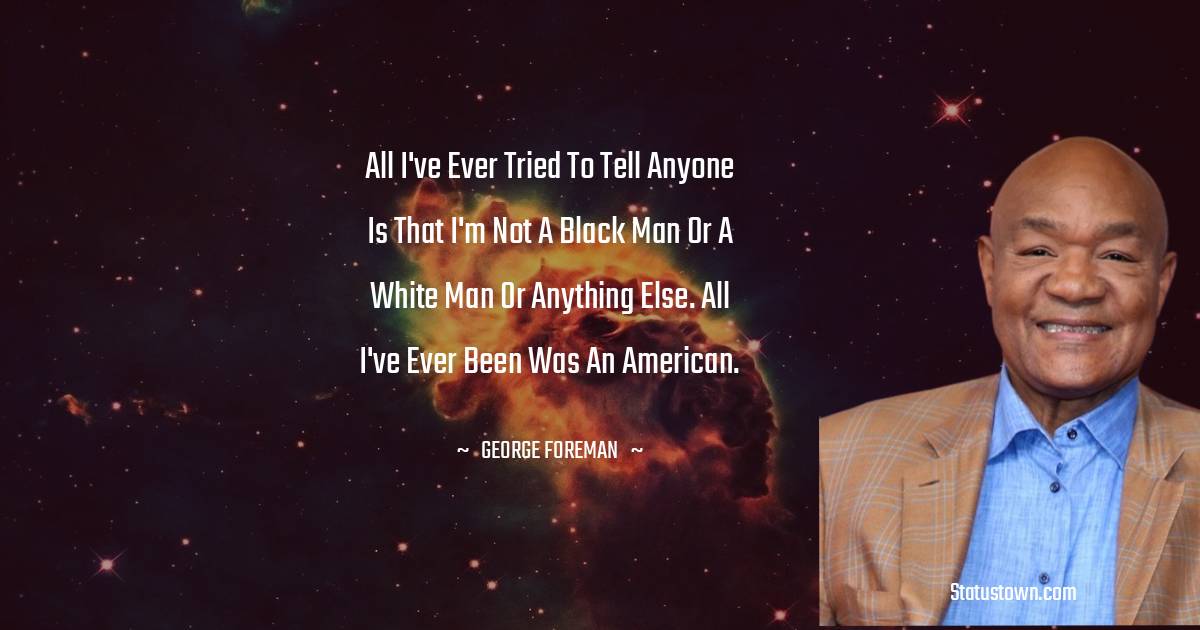 All I've ever tried to tell anyone is that I'm not a black man or a white man or anything else. All I've ever been was an American. - George Foreman quotes