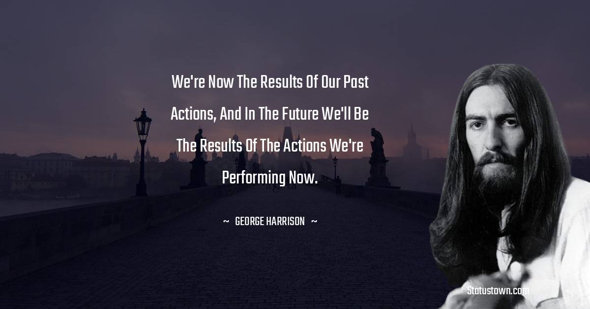 George Harrison Quotes - We're now the results of our past actions, and in the future we'll be the results of the actions we're performing now.