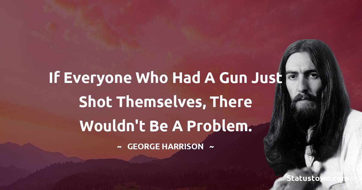 George Harrison Quotes - If everyone who had a gun just shot themselves, there wouldn't be a problem.