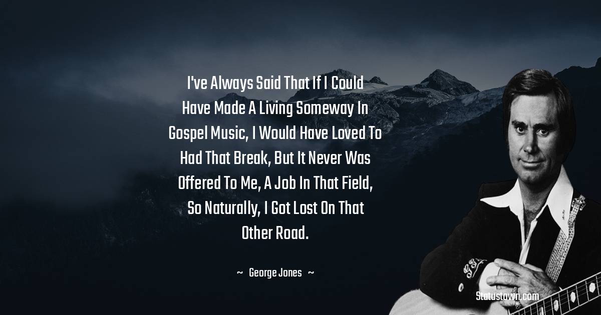 I've always said that if I could have made a living someway in gospel music, I would have loved to had that break, but it never was offered to me, a job in that field, so naturally, I got lost on that other road. - George Jones quotes