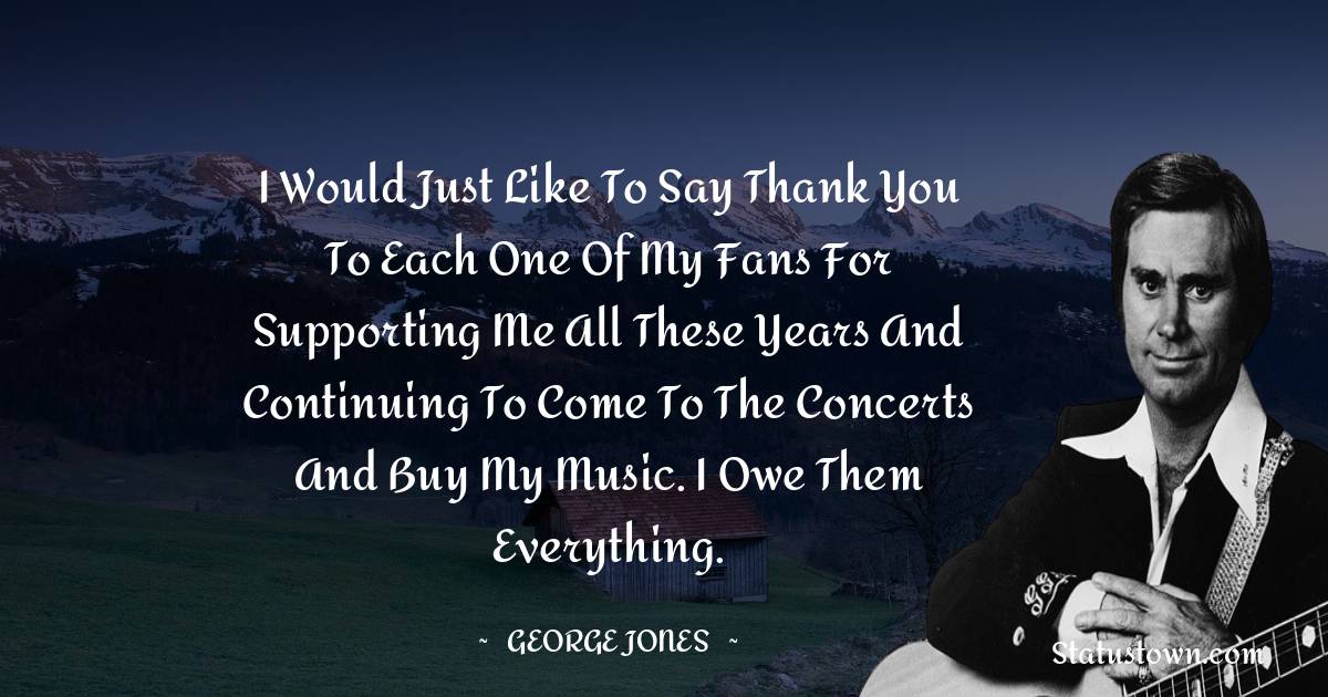 George Jones Quotes - I would just like to say thank you to each one of my fans for supporting me all these years and continuing to come to the concerts and buy my music. I owe them everything.
