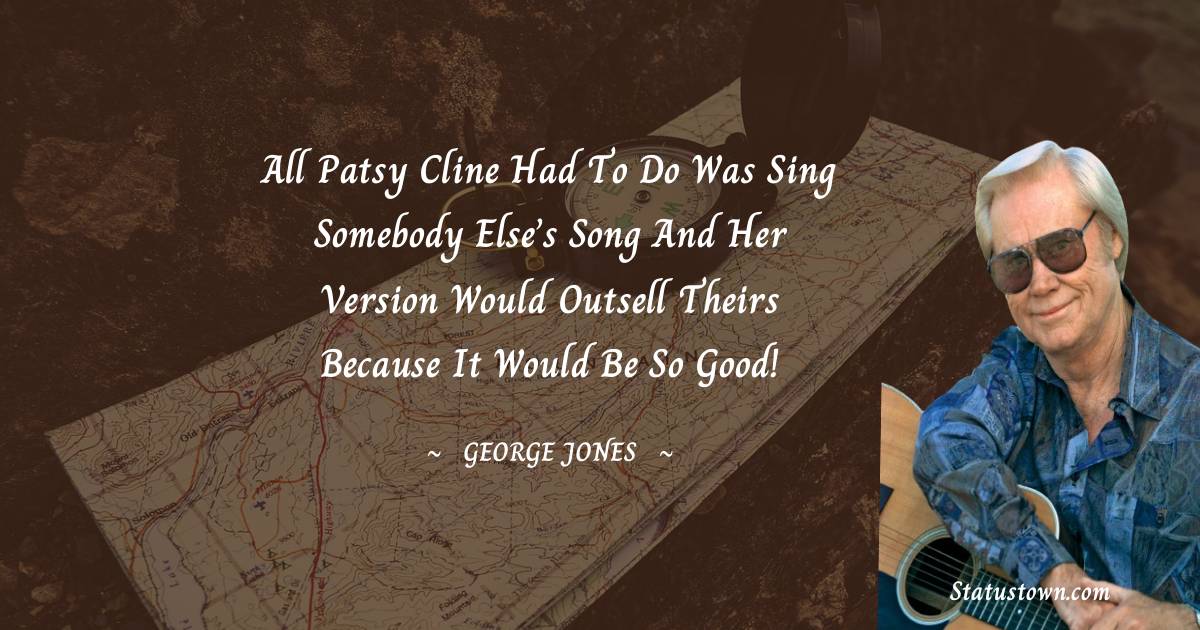 All Patsy Cline had to do was sing somebody else’s song and her version would outsell theirs because it would be so good! - George Jones quotes