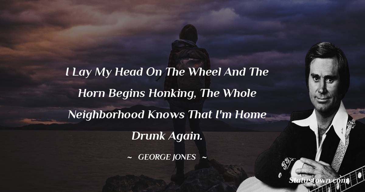 George Jones Quotes - I lay my head on the wheel and the horn begins honking, the whole neighborhood knows that I'm home drunk again.